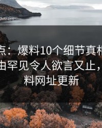 黑料盘点：爆料10个细节真相，网红上榜理由罕见令人欲言又止，黑料爆料网址更新