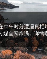 当事人在中午时分遭遇真相炸裂，蜜桃传媒全网炸锅，详情曝光