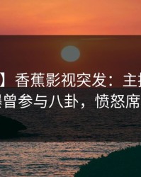 【爆料】香蕉影视突发：主持人在深夜被曝曾参与八卦，愤怒席卷全网