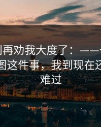 真的，别再劝我大度了：——一张被转发的截图这件事，我到现在还越想越难过