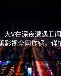 【爆料】大V在深夜遭遇丑闻热议不止，香蕉影视全网炸锅，详情直击