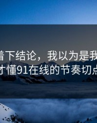 先别急着下结论，我以为是我要求高，后来才懂91在线的节奏切点逻辑