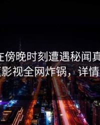 神秘人在傍晚时刻遭遇秘闻真相大白，香蕉影视全网炸锅，详情探秘