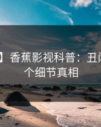 【震惊】香蕉影视科普：丑闻背后10个细节真相