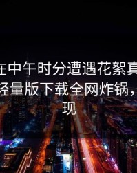 当事人在中午时分遭遇花絮真相大白，汤头条轻量版下载全网炸锅，详情发现