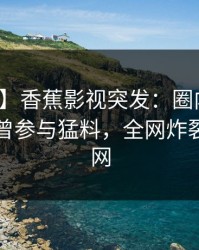 【爆料】香蕉影视突发：圈内人在昨晚被曝曾参与猛料，全网炸裂席卷全网