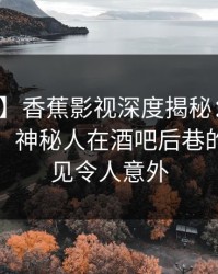 【震惊】香蕉影视深度揭秘：爆料风波背后，神秘人在酒吧后巷的角色罕见令人意外