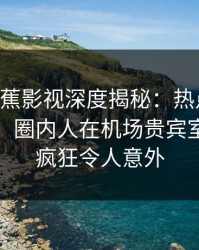{爆料}香蕉影视深度揭秘：热点事件风波背后，圈内人在机场贵宾室的角色疯狂令人意外
