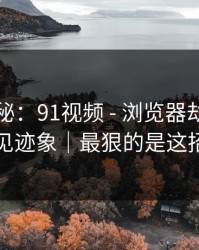 冷门揭秘：91视频 - 浏览器劫持的常见迹象｜最狠的是这招