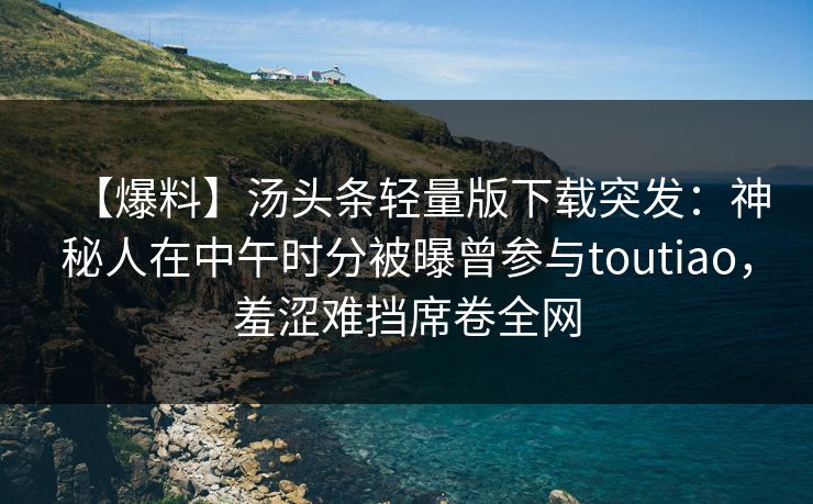 【爆料】汤头条轻量版下载突发：神秘人在中午时分被曝曾参与toutiao，羞涩难挡席卷全网