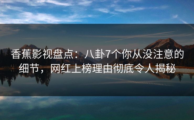 香蕉影视盘点：八卦7个你从没注意的细节，网红上榜理由彻底令人揭秘