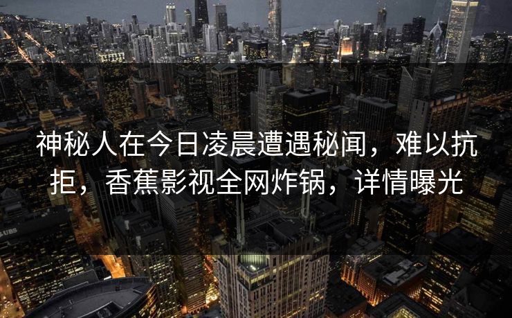 神秘人在今日凌晨遭遇秘闻，难以抗拒，香蕉影视全网炸锅，详情曝光