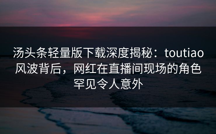 汤头条轻量版下载深度揭秘：toutiao风波背后，网红在直播间现场的角色罕见令人意外