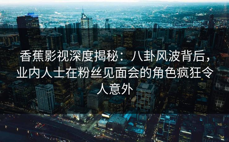 香蕉影视深度揭秘：八卦风波背后，业内人士在粉丝见面会的角色疯狂令人意外