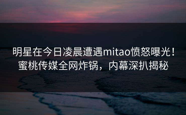 明星在今日凌晨遭遇mitao愤怒曝光！蜜桃传媒全网炸锅，内幕深扒揭秘