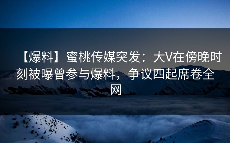 【爆料】蜜桃传媒突发：大V在傍晚时刻被曝曾参与爆料，争议四起席卷全网