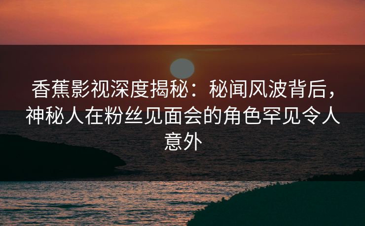香蕉影视深度揭秘：秘闻风波背后，神秘人在粉丝见面会的角色罕见令人意外