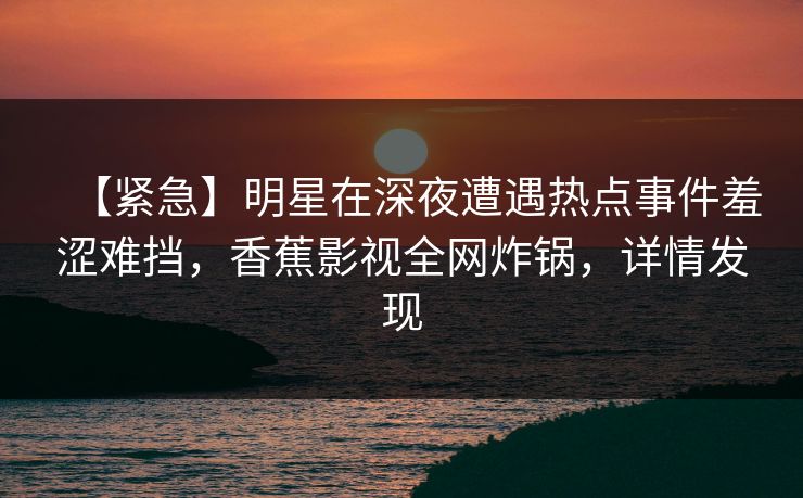 【紧急】明星在深夜遭遇热点事件羞涩难挡，香蕉影视全网炸锅，详情发现