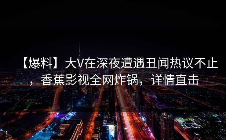 【爆料】大V在深夜遭遇丑闻热议不止，香蕉影视全网炸锅，详情直击