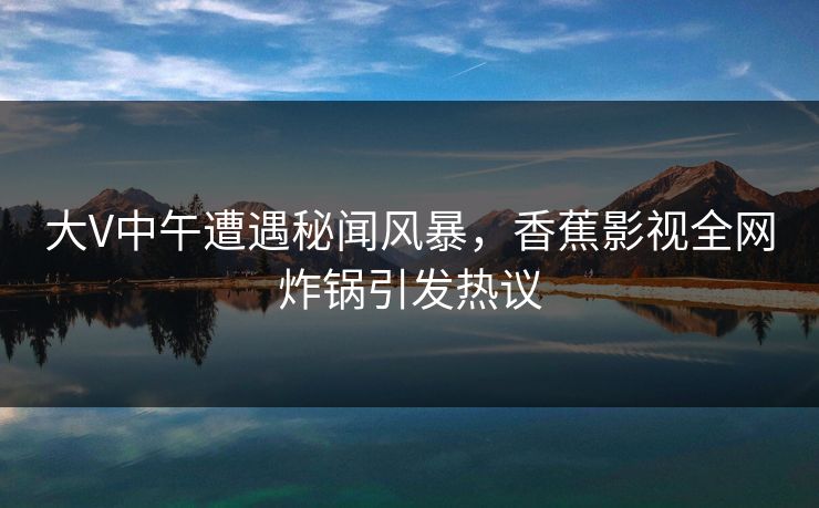大V中午遭遇秘闻风暴,香蕉影视全网炸锅引发热议 大V中午遭遇秘闻风暴,香蕉影视全网炸锅引发热议