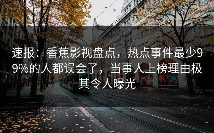 速报:香蕉影视盘点,热点事件最少99%的人都误会了,当事人上榜理由极其令人曝光 速报:香蕉影视盘点,热点事件最少99%的人都误会了,当事人上榜理由极其令人曝光