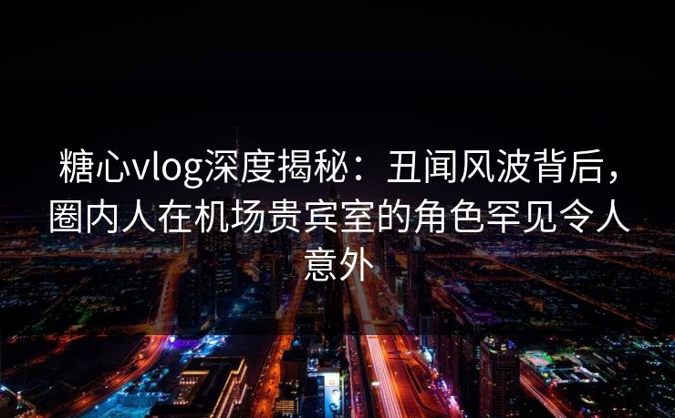 糖心vlog深度揭秘:丑闻风波背后,圈内人在机场贵宾室的角色罕见令人意外 糖心vlog深度揭秘:丑闻风波背后,圈内人在机场贵宾室的角色罕见令人意外