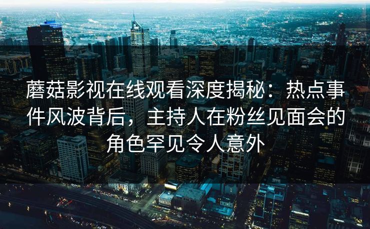 蘑菇影视在线观看深度揭秘：热点事件风波背后，主持人在粉丝见面会的角色罕见令人意外