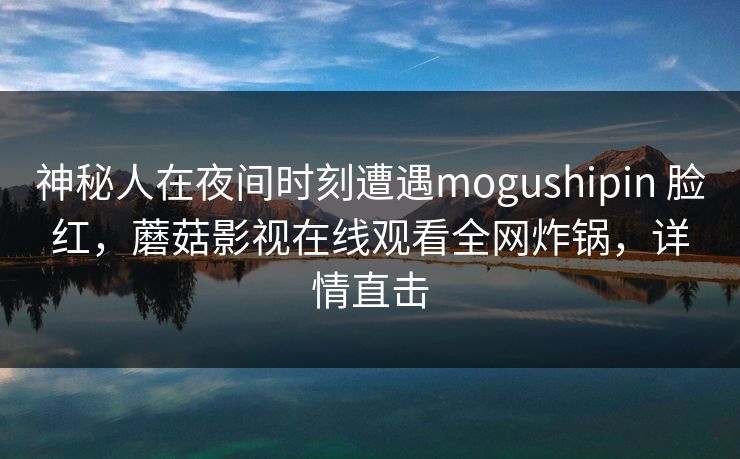 神秘人在夜间时刻遭遇mogushipin 脸红,蘑菇影视在线观看全网炸锅,详情直击 神秘人在夜间时刻遭遇mogushipin 脸红,蘑菇影视在线观看全网炸锅,详情直击
