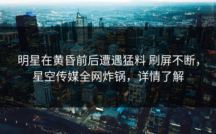 明星在黄昏前后遭遇猛料 刷屏不断，星空传媒全网炸锅，详情了解