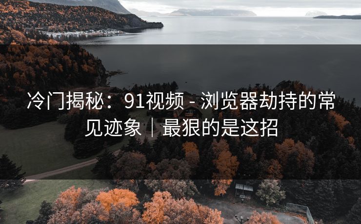 冷门揭秘：91视频 - 浏览器劫持的常见迹象｜最狠的是这招