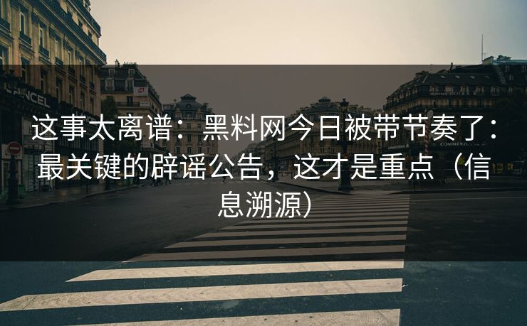 这事太离谱：黑料网今日被带节奏了：最关键的辟谣公告，这才是重点（信息溯源）