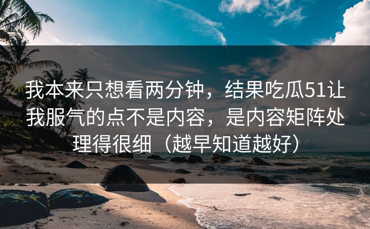 我本来只想看两分钟,结果吃瓜51让我服气的点不是内容,是内容矩阵处理得很细(越早知道越好) 我本来只想看两分钟,结果吃瓜51让我服气的点不是内容,是内容矩阵处理得很细(越早知道越好)