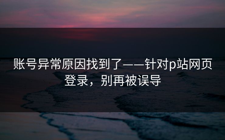 账号异常原因找到了——针对p站网页登录,别再被误导 账号异常原因找到了——针对p站网页登录,别再被误导