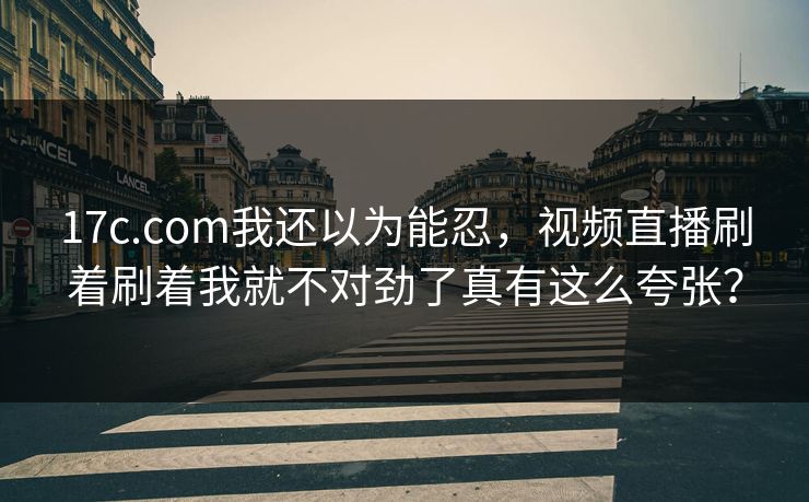 17c.com我还以为能忍，视频直播刷着刷着我就不对劲了真有这么夸张？