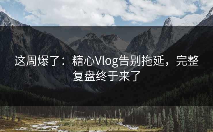 这周爆了:糖心Vlog告别拖延,完整复盘终于来了 这周爆了:糖心Vlog告别拖延,完整复盘终于来了