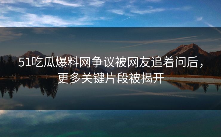 51吃瓜爆料网争议被网友追着问后，更多关键片段被揭开