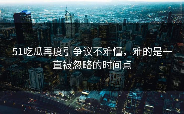 51吃瓜再度引争议不难懂，难的是一直被忽略的时间点