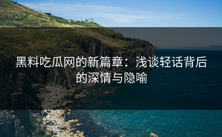 黑料吃瓜网的新篇章：浅谈轻话背后的深情与隐喻
