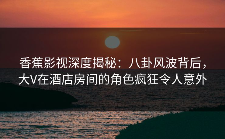香蕉影视深度揭秘:八卦风波背后,大V在酒店房间的角色疯狂令人意外 香蕉影视深度揭秘:八卦风波背后,大V在酒店房间的角色疯狂令人意外