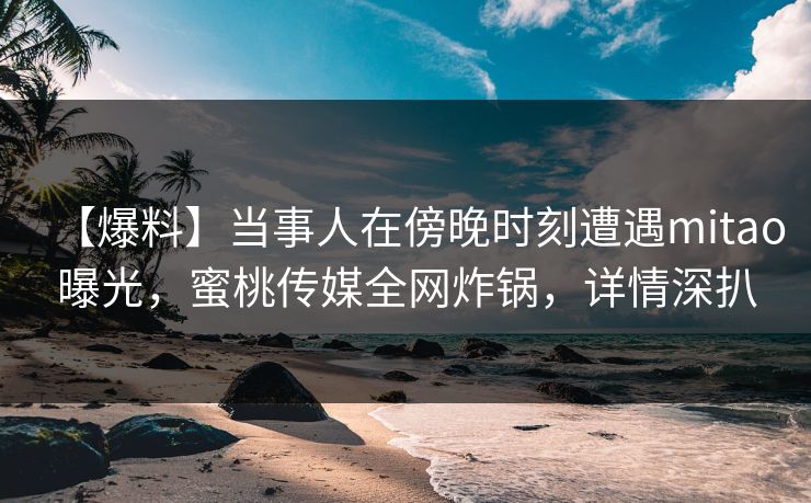 【爆料】当事人在傍晚时刻遭遇mitao曝光,蜜桃传媒全网炸锅,详情深扒 【爆料】当事人在傍晚时刻遭遇mitao曝光,蜜桃传媒全网炸锅,详情深扒