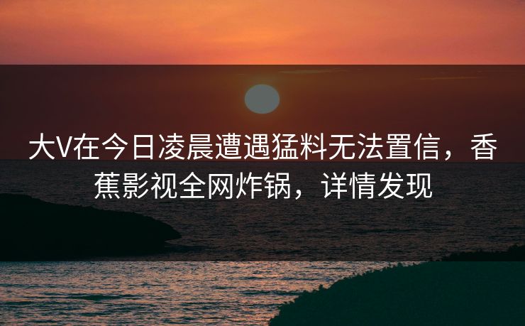 大V在今日凌晨遭遇猛料无法置信,香蕉影视全网炸锅,详情发现 大V在今日凌晨遭遇猛料无法置信,香蕉影视全网炸锅,详情发现