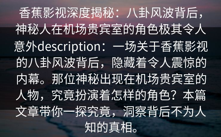香蕉影视深度揭秘:八卦风波背后,神秘人在机场贵宾室的角色极其令人意外description:一场关于香蕉影视的八卦风波背后,隐藏着令人震惊的内幕。那位神秘出现在机场贵宾室的人物,究竟扮演着怎样的角色?本篇文章带你一探究竟,洞察背后不为人知的真相。 香蕉影视深度揭秘:八卦风波背后,神秘人在机场贵宾室的角色极其令人意外description:一场关于香蕉影视的八卦风波背后,隐藏着令人震惊的内幕。那位神秘出现在机场贵宾室的人物,究竟扮演着怎样的角色?本篇文章带你一探究竟,洞察背后不为人知的真相。
