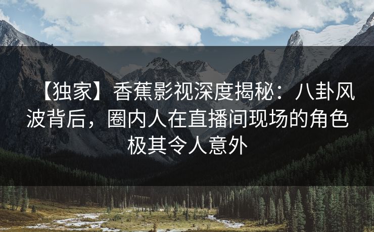 【独家】香蕉影视深度揭秘：八卦风波背后，圈内人在直播间现场的角色极其令人意外