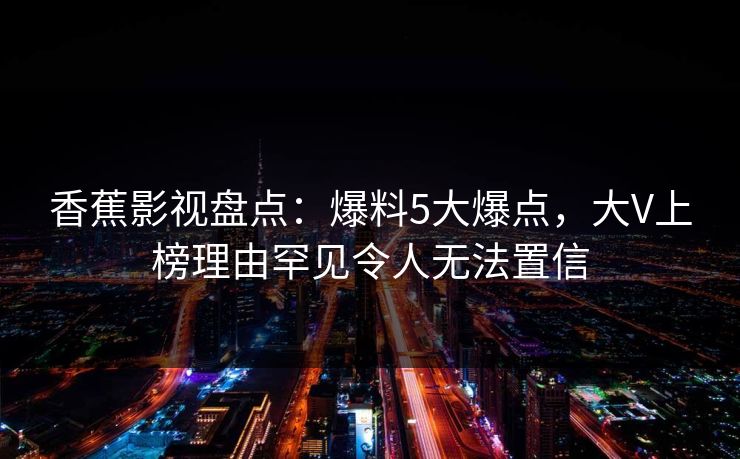 香蕉影视盘点:爆料5大爆点,大V上榜理由罕见令人无法置信 香蕉影视盘点:爆料5大爆点,大V上榜理由罕见令人无法置信