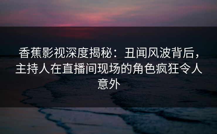 香蕉影视深度揭秘:丑闻风波背后,主持人在直播间现场的角色疯狂令人意外 香蕉影视深度揭秘:丑闻风波背后,主持人在直播间现场的角色疯狂令人意外