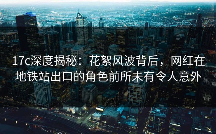 17c深度揭秘：花絮风波背后，网红在地铁站出口的角色前所未有令人意外