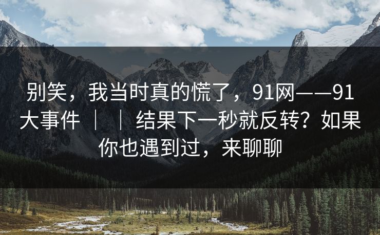 别笑,我当时真的慌了,91网——91大事件 | | 结果下一秒就反转?如果你也遇到过,来聊聊 别笑,我当时真的慌了,91网——91大事件 | | 结果下一秒就反转?如果你也遇到过,来聊聊