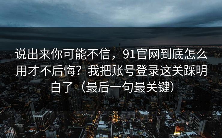 说出来你可能不信,91官网到底怎么用才不后悔?我把账号登录这关踩明白了(最后一句最关键) 说出来你可能不信,91官网到底怎么用才不后悔?我把账号登录这关踩明白了(最后一句最关键)