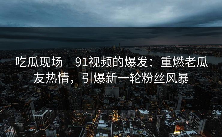 吃瓜现场｜91视频的爆发：重燃老瓜友热情，引爆新一轮粉丝风暴